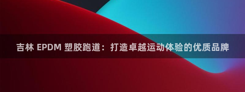 尊龙凯时人生就是搏包装优势：吉林 EPDM 塑胶跑道：打造卓越运动体验的优质品牌